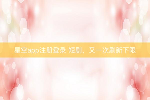 星空app注册登录 短剧，又一次刷新下限