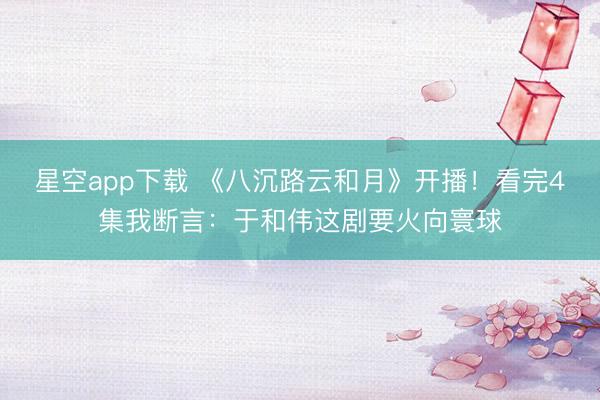 星空app下载 《八沉路云和月》开播！看完4集我断言：于和伟这剧要火向寰球