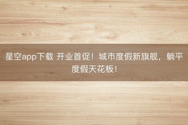 星空app下载 开业首促！城市度假新旗舰，躺平度假天花板！