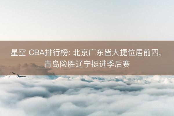 星空 CBA排行榜: 北京广东皆大捷位居前四， 青岛险胜辽宁挺进季后赛