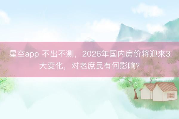 星空app 不出不测，2026年国内房价将迎来3大变化，对老庶民有何影响？