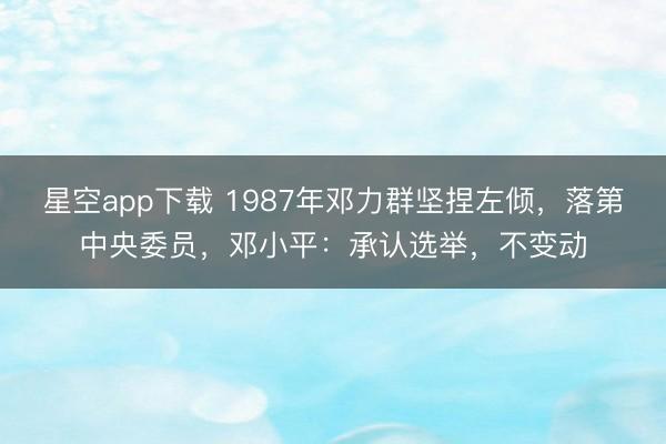 星空app下载 1987年邓力群坚捏左倾，落第中央委员，邓小平：承认选举，不变动