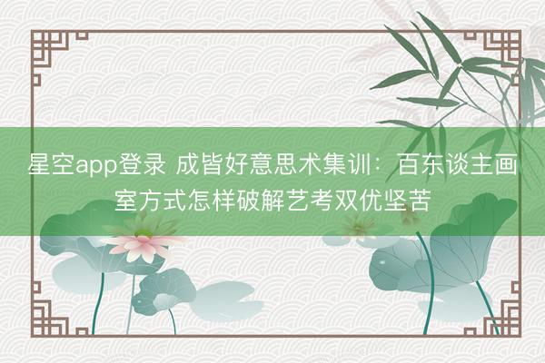 星空app登录 成皆好意思术集训：百东谈主画室方式怎样破解艺考双优坚苦