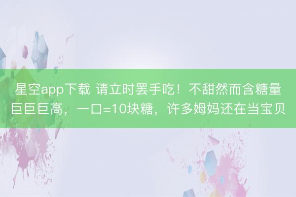 星空app下载 请立时罢手吃！不甜然而含糖量巨巨巨高，一口=10块糖，许多姆妈还在当宝贝