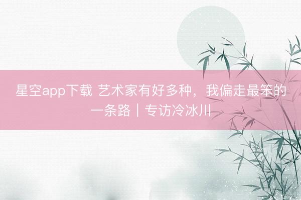 星空app下载 艺术家有好多种,我偏走最笨的一条路|专访冷冰川