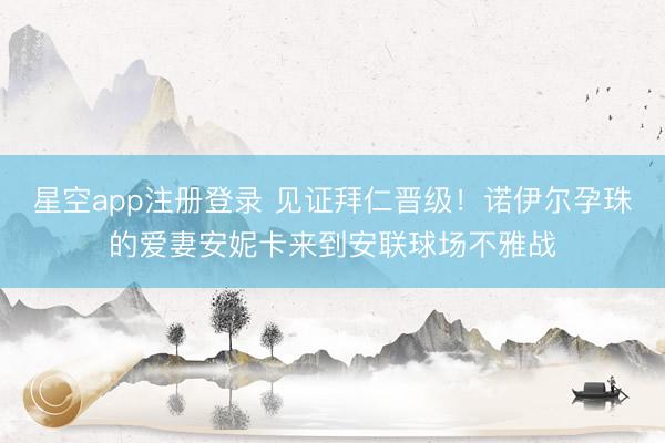 星空app注册登录 见证拜仁晋级!诺伊尔孕珠的爱妻安妮卡来到安联球场不雅战