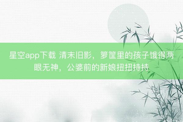 星空app下载 清末旧影，箩筐里的孩子饿得两眼无神，公婆前的新娘扭扭持持