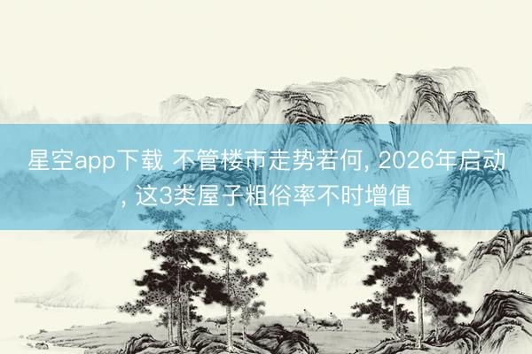 星空app下载 不管楼市走势若何， 2026年启动， 这3类屋子粗俗率不时增值