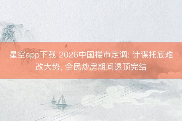 星空app下载 2026中国楼市定调: 计谋托底难改大势， 全民炒房期间透顶完结