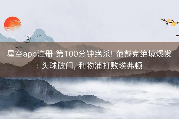 星空app注册 第100分钟绝杀! 范戴克绝境爆发: 头球破门， 利物浦打败埃弗顿