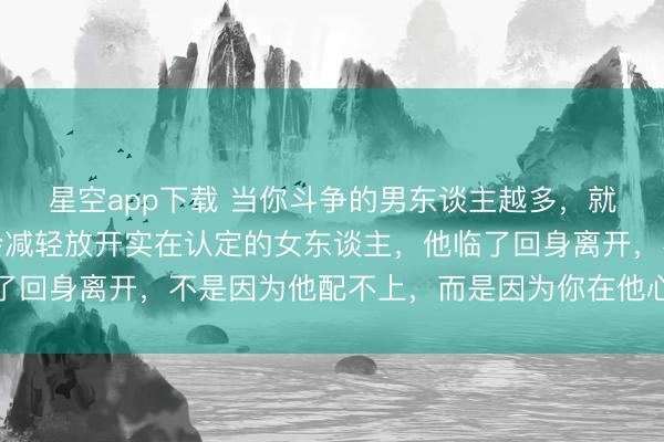 星空app下载 当你斗争的男东谈主越多，就会发现：男东谈主不会减轻放开实在认定的女东谈主，他临了回身离开，不是因为他配不上，而是因为你在他心里还不够贵