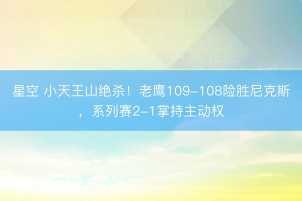 星空 小天王山绝杀！老鹰109-108险胜尼克斯，系列赛2-1掌持主动权