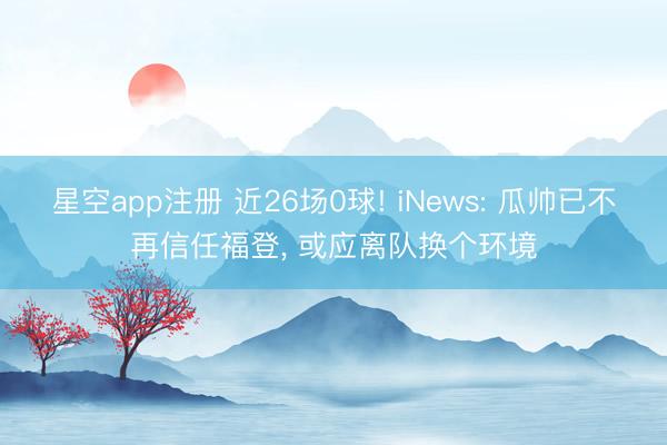 星空app注册 近26场0球! iNews: 瓜帅已不再信任福登， 或应离队换个环境
