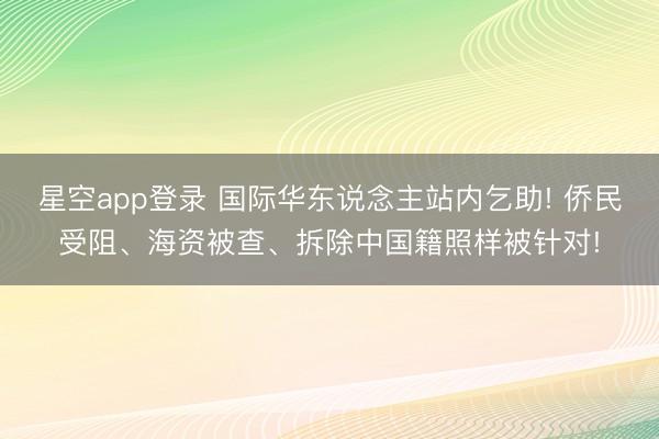 星空app登录 国际华东说念主站内乞助! 侨民受阻、海资被查、拆除中国籍照样被针对!
