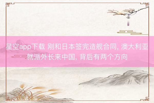 星空app下载 刚和日本签完造舰合同， 澳大利亚就派外长来中国， 背后有两个方向