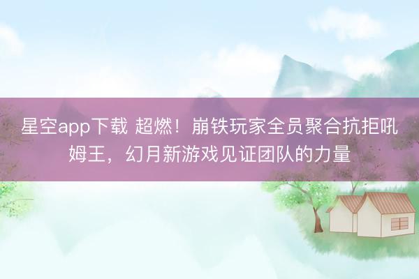 星空app下载 超燃！崩铁玩家全员聚合抗拒吼姆王，幻月新游戏见证团队的力量