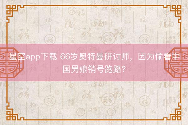 星空app下载 66岁奥特曼研讨师，因为偷看中国男娘销号跑路？