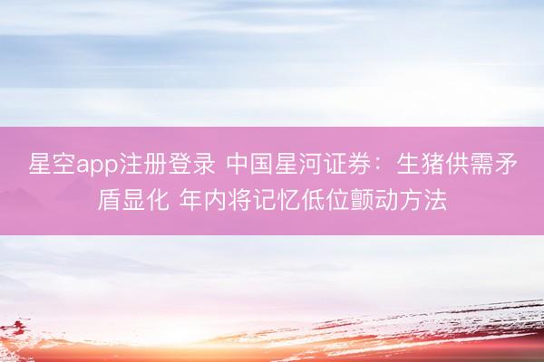 星空app注册登录 中国星河证券：生猪供需矛盾显化 年内将记忆低位颤动方法