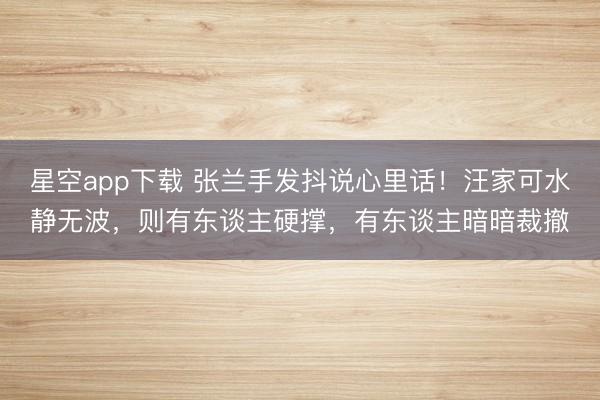 星空app下载 张兰手发抖说心里话！汪家可水静无波，则有东谈主硬撑，有东谈主暗暗裁撤