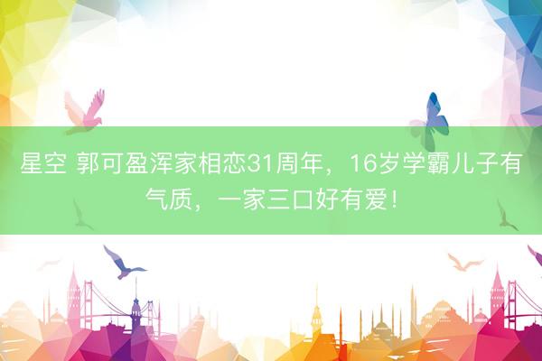 星空 郭可盈浑家相恋31周年，16岁学霸儿子有气质，一家三口好有爱！