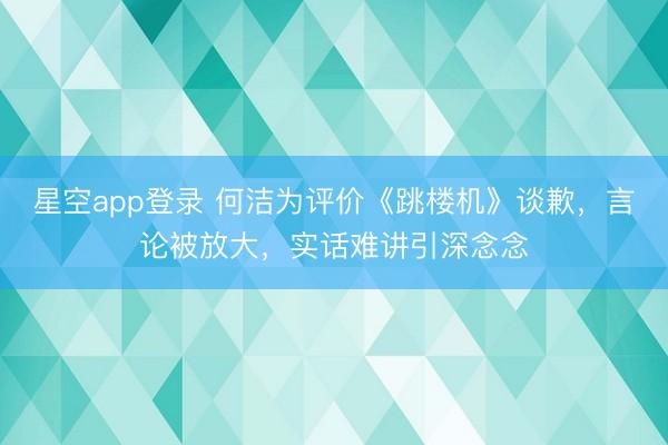星空app登录 何洁为评价《跳楼机》谈歉，言论被放大，实话难讲引深念念