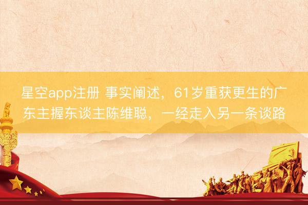 星空app注册 事实阐述，61岁重获更生的广东主握东谈主陈维聪，一经走入另一条谈路