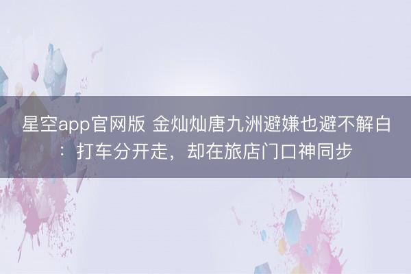 星空app官网版 金灿灿唐九洲避嫌也避不解白：打车分开走，却在旅店门口神同步