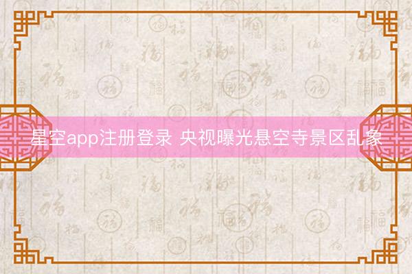 星空app注册登录 央视曝光悬空寺景区乱象