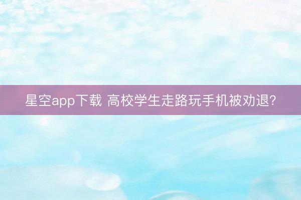 星空app下载 高校学生走路玩手机被劝退？