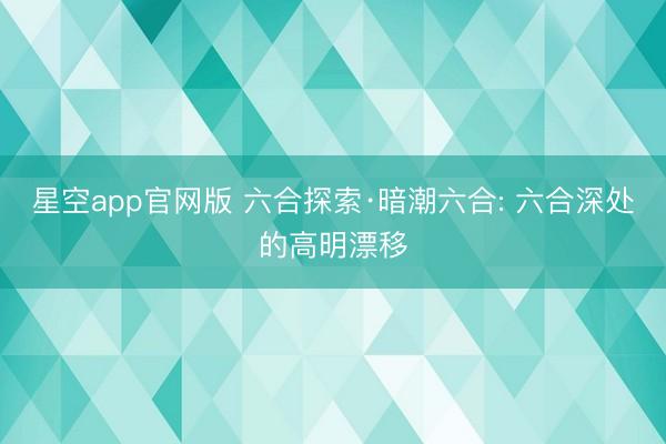 星空app官网版 六合探索·暗潮六合: 六合深处的高明漂移