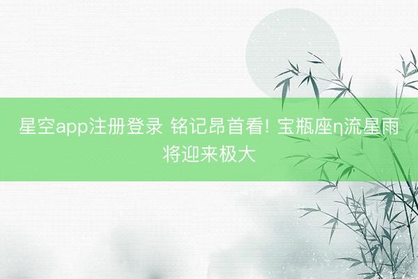 星空app注册登录 铭记昂首看! 宝瓶座η流星雨将迎来极大