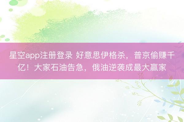 星空app注册登录 好意思伊格杀，普京偷赚千亿！大家石油告急，俄油逆袭成最大赢家