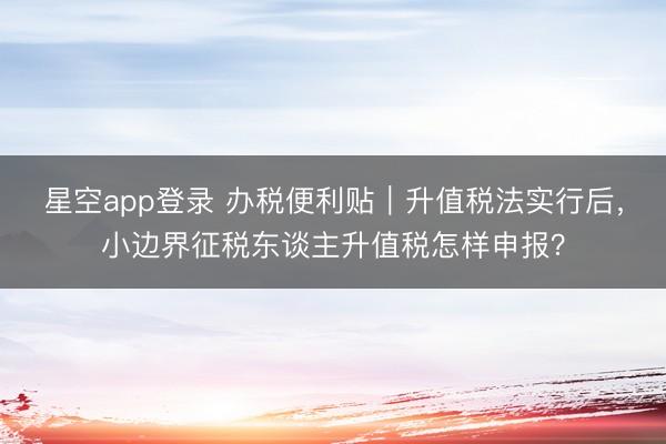 星空app登录 办税便利贴｜升值税法实行后，小边界征税东谈主升值税怎样申报？