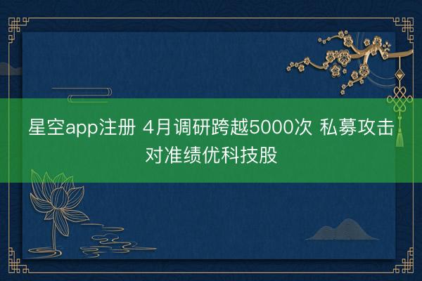 星空app注册 4月调研跨越5000次 私募攻击对准绩优科技股