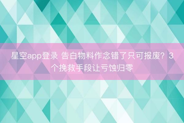 星空app登录 告白物料作念错了只可报废？3个挽救手段让亏蚀归零