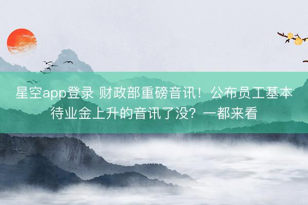 星空app登录 财政部重磅音讯！公布员工基本待业金上升的音讯了没？一都来看
