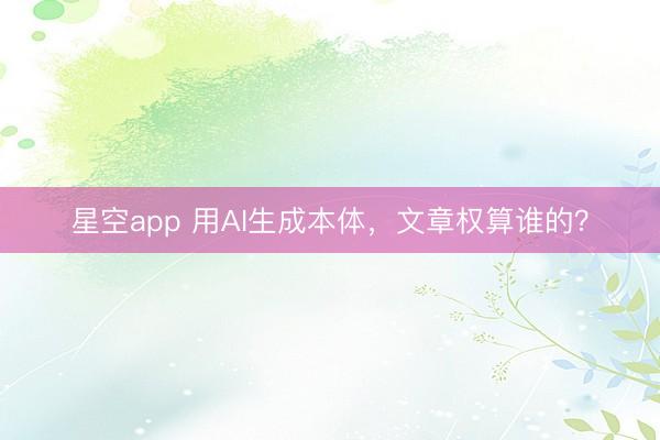 星空app 用AI生成本体，文章权算谁的？