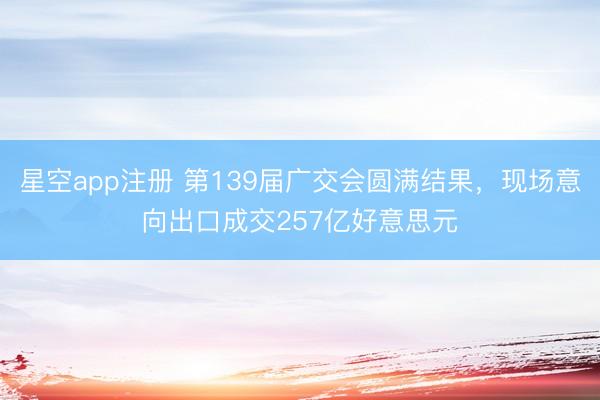 星空app注册 第139届广交会圆满结果，现场意向出口成交257亿好意思元