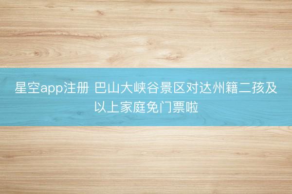 星空app注册 巴山大峡谷景区对达州籍二孩及以上家庭免门票啦