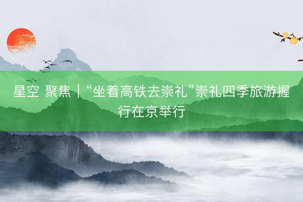 星空 聚焦｜“坐着高铁去崇礼”崇礼四季旅游握行在京举行