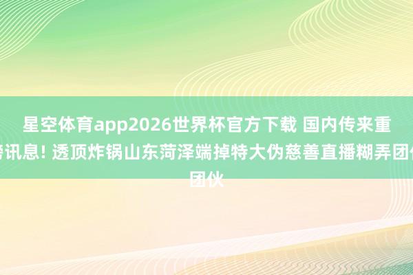星空体育app2026世界杯官方下载 国内传来重磅讯息! 透顶炸锅山东菏泽端掉特大伪慈善直播糊弄团伙