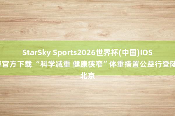 StarSky Sports2026世界杯(中国)IOS/安卓官方下载 “科学减重 健康狭窄”体重措置公益行登陆北京