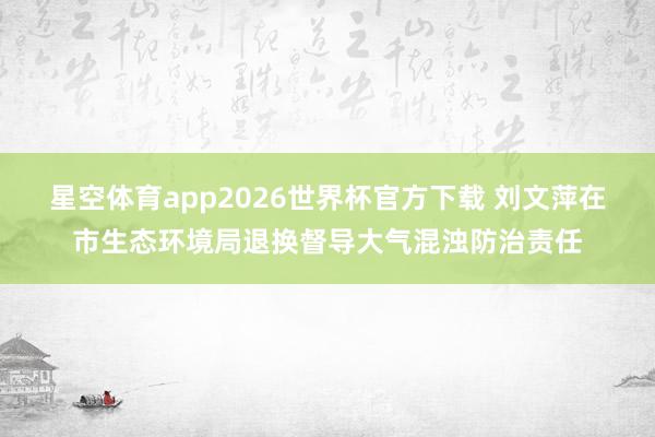 星空体育app2026世界杯官方下载 刘文萍在市生态环境局退换督导大气混浊防治责任