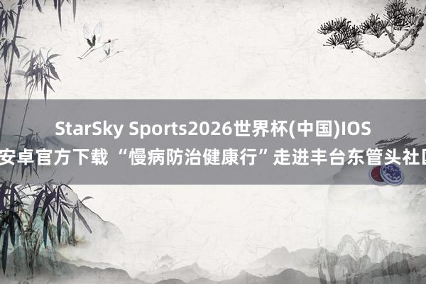 StarSky Sports2026世界杯(中国)IOS/安卓官方下载 “慢病防治健康行”走进丰台东管头社区