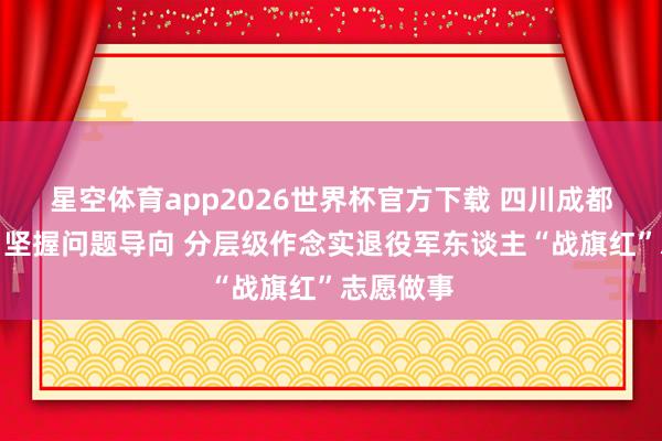 星空体育app2026世界杯官方下载 四川成都温江区：坚握问题导向 分层级作念实退役军东谈主“战旗红”志愿做事