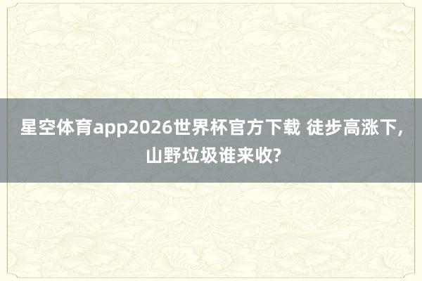 星空体育app2026世界杯官方下载 徒步高涨下, 山野垃圾谁来收?