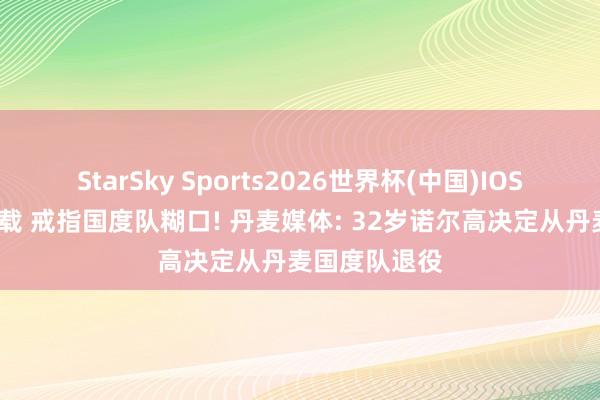 StarSky Sports2026世界杯(中国)IOS/安卓官方下载 戒指国度队糊口! 丹麦媒体: 32岁诺尔高决定从丹麦国度队退役