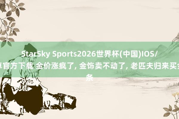StarSky Sports2026世界杯(中国)IOS/安卓官方下载 金价涨疯了, 金饰卖不动了, 老匹夫归来买金条