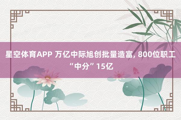 星空体育APP 万亿中际旭创批量造富， 800位职工“中分”15亿