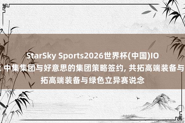 StarSky Sports2026世界杯(中国)IOS/安卓官方下载 中集集团与好意思的集团策略签约, 共拓高端装备与绿色立异赛说念